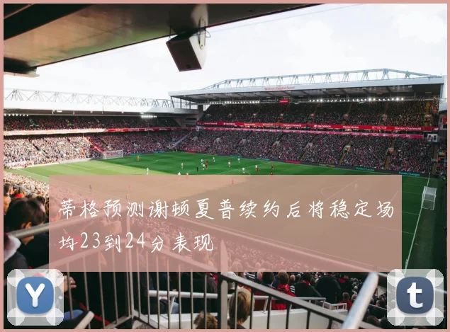 蒂格预测谢顿夏普续约后将稳定场均23到24分表现