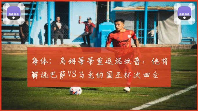 每体：乌姆蒂蒂重返诺坎普，他将解说巴萨VS马竞的国王杯次回合