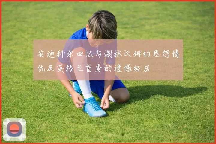 安迪科尔回忆与谢林汉姆的恩怨情仇及英格兰首秀的遗憾经历