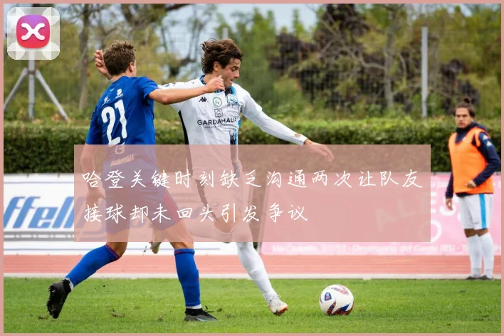 哈登关键时刻缺乏沟通两次让队友接球却未回头引发争议