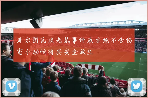 库尔图瓦谈老鼠事件表示绝不会伤害小动物将其安全放生