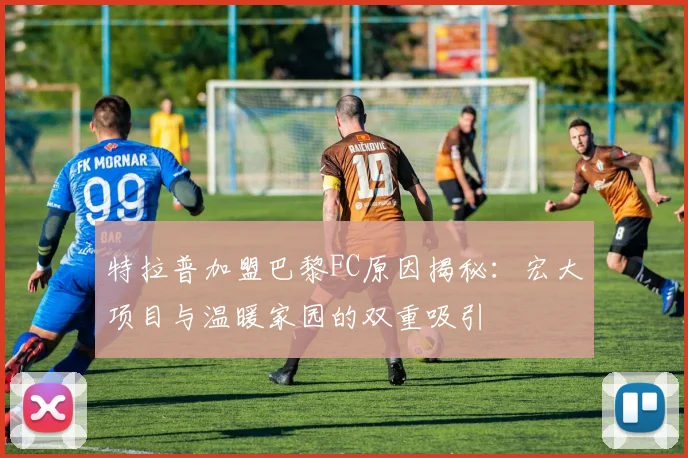 特拉普加盟巴黎FC原因揭秘：宏大项目与温暖家园的双重吸引