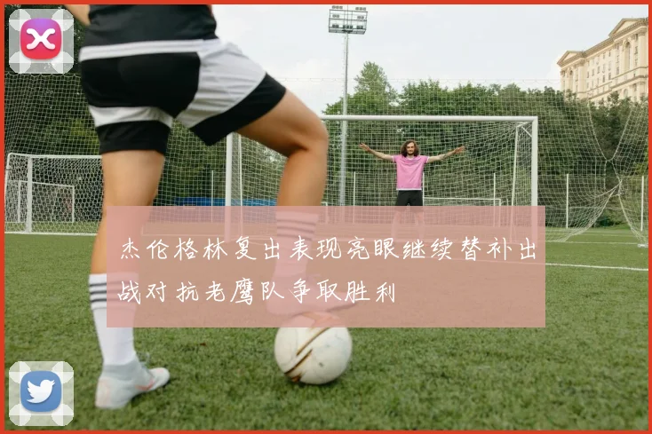 杰伦格林复出表现亮眼继续替补出战对抗老鹰队争取胜利