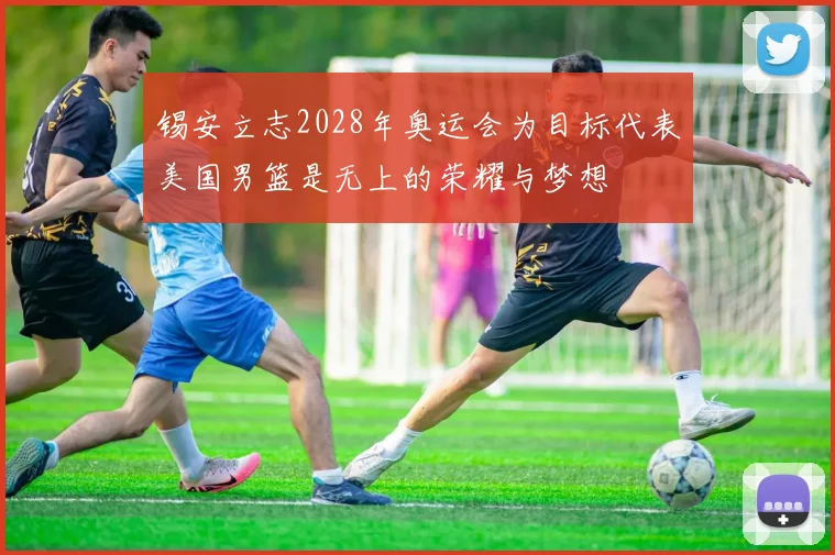 锡安立志2028年奥运会为目标代表美国男篮是无上的荣耀与梦想