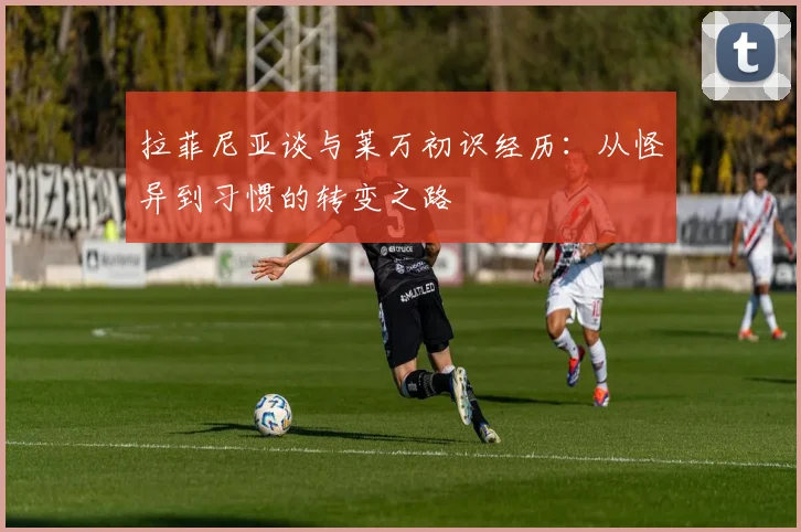 拉菲尼亚谈与莱万初识经历：从怪异到习惯的转变之路