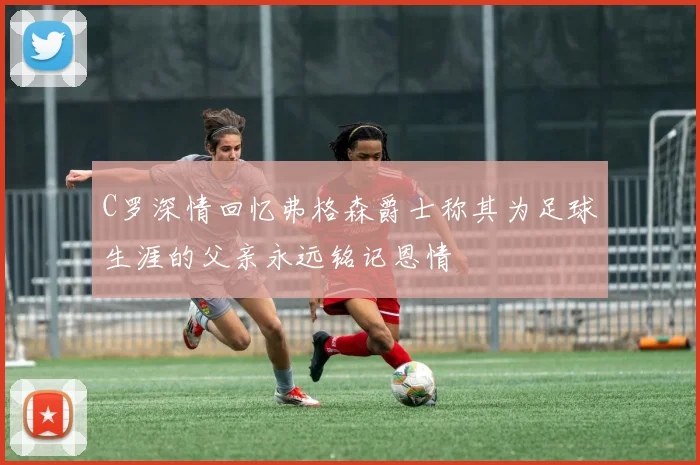 C罗深情回忆弗格森爵士称其为足球生涯的父亲永远铭记恩情