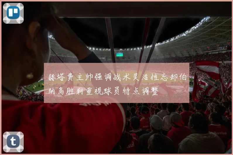 赫塔费主帅强调战术灵活性忘却伯纳乌胜利重视球员特点调整