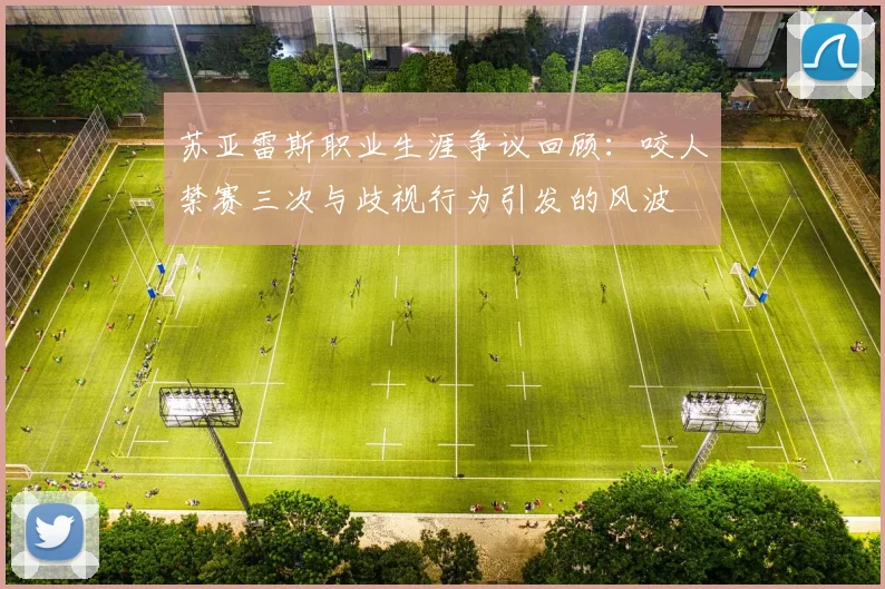 苏亚雷斯职业生涯争议回顾：咬人禁赛三次与歧视行为引发的风波