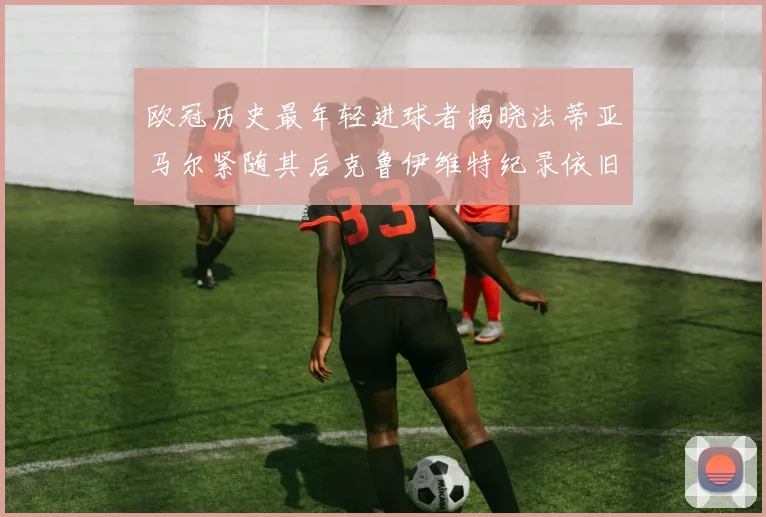 欧冠历史最年轻进球者揭晓法蒂亚马尔紧随其后克鲁伊维特纪录依旧保持