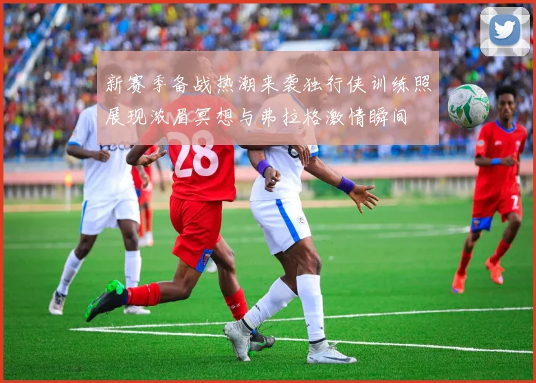 新赛季备战热潮来袭独行侠训练照展现浓眉冥想与弗拉格激情瞬间