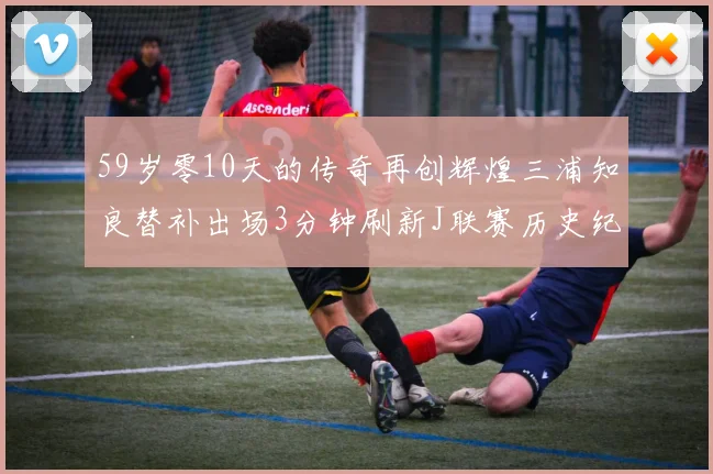 59岁零10天的传奇再创辉煌三浦知良替补出场3分钟刷新J联赛历史纪录