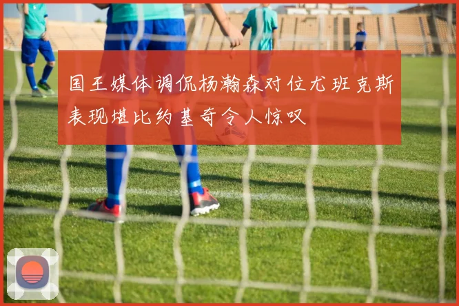 国王媒体调侃杨瀚森对位尤班克斯表现堪比约基奇令人惊叹
