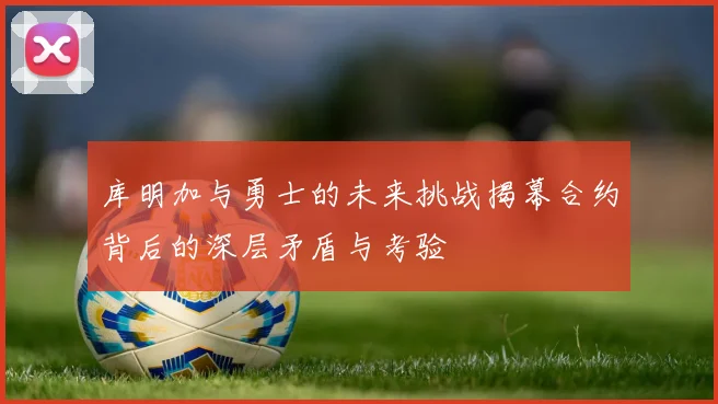 库明加与勇士的未来挑战揭幕合约背后的深层矛盾与考验