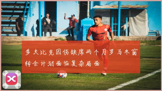 多夫比克因伤缺席两个月罗马冬窗转会计划面临复杂局面