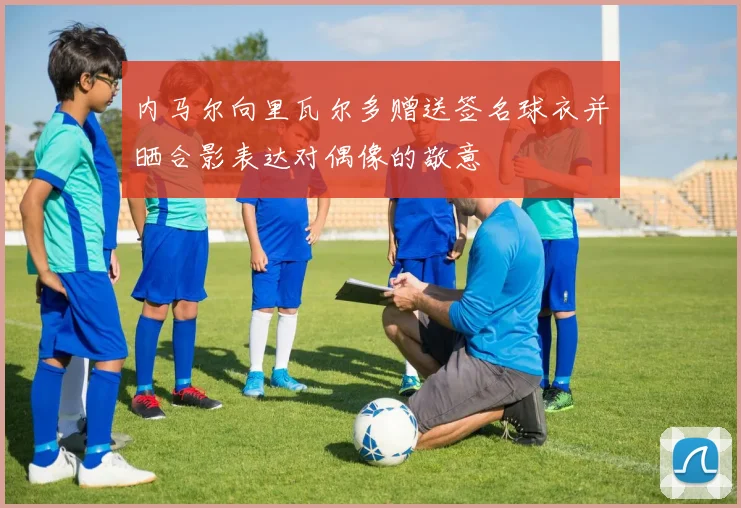 内马尔向里瓦尔多赠送签名球衣并晒合影表达对偶像的敬意