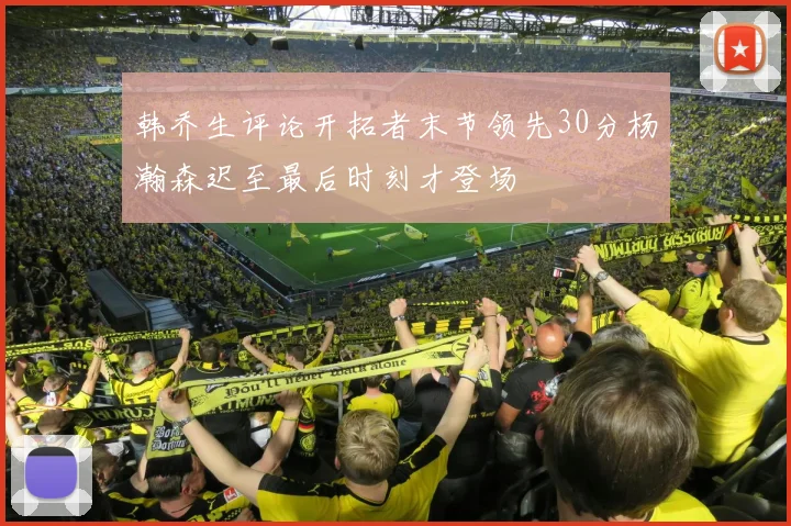 韩乔生评论开拓者末节领先30分杨瀚森迟至最后时刻才登场