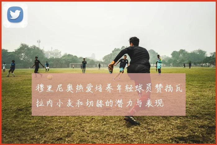 穆里尼奥热爱培养年轻球员赞扬瓦拉内小麦和切赫的潜力与表现