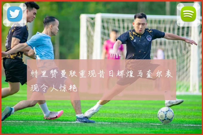特里赞曼联重现昔日辉煌马奎尔表现令人惊艳