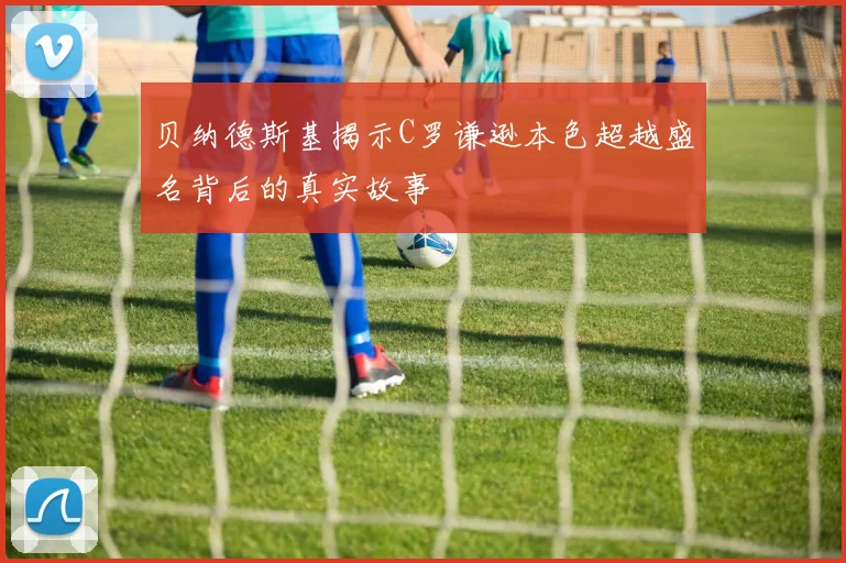 贝纳德斯基揭示C罗谦逊本色超越盛名背后的真实故事