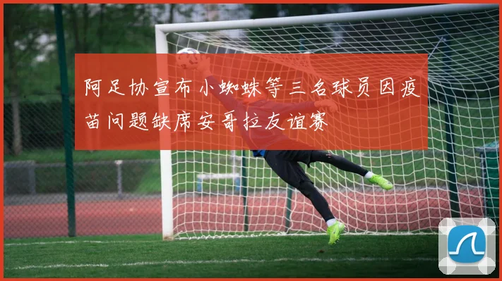 阿足协宣布小蜘蛛等三名球员因疫苗问题缺席安哥拉友谊赛